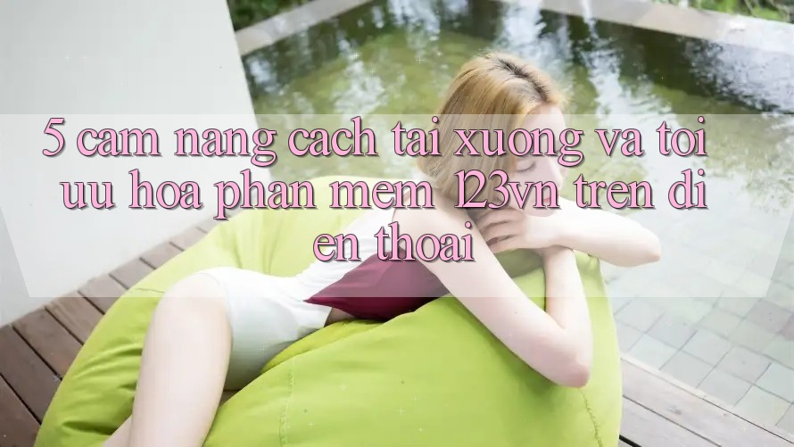 5. Cẩm nang cách tải xuống và tối ưu hóa phần mềm 123vn trên điện thoại