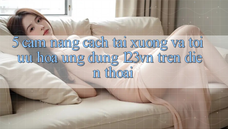 5. Cẩm nang cách tải xuống và tối ưu hóa ứng dụng 123vn trên điện thoại