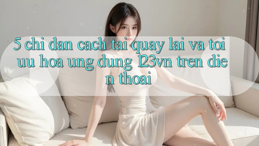 5. Chỉ dẫn cách tải quay lại và tối ưu hóa ứng dụng 123vn trên điện thoại
