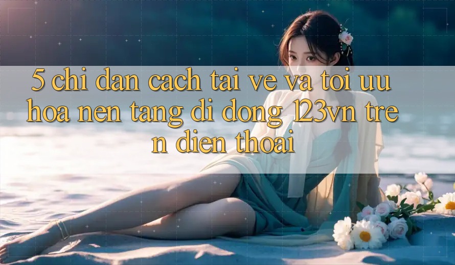 5. Chỉ dẫn cách tải về và tối ưu hóa nền tảng di động 123vn trên điện thoại