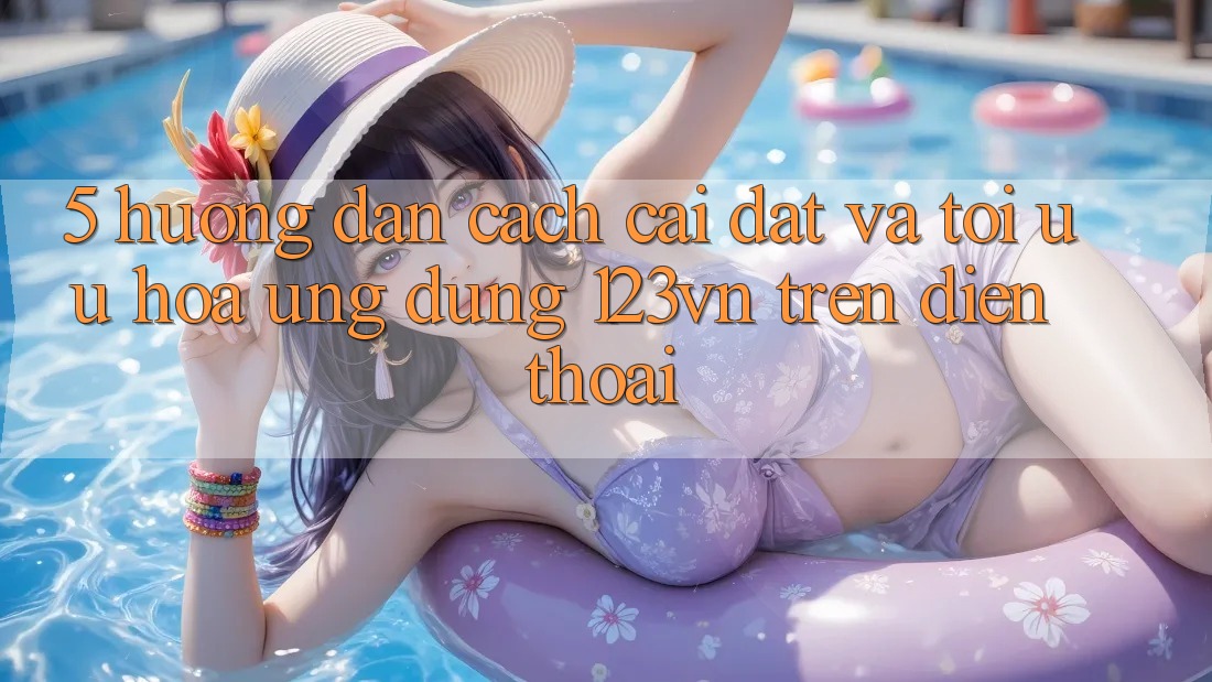 5. Hướng dẫn cách cài đặt và tối ưu hóa ứng dụng 123vn trên điện thoại 5. Hướng dẫn cách cài đặt và tối ưu hóa ứng dụng 123vn trên điện thoại