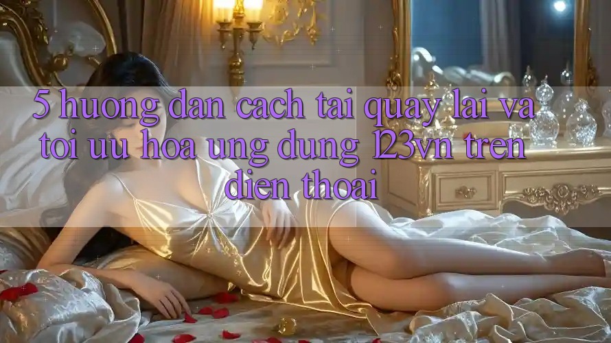5. Hướng dẫn cách tải quay lại và tối ưu hóa ứng dụng 123vn trên điện thoại