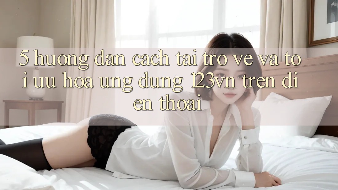 5. Hướng dẫn cách tải trở về và tối ưu hóa ứng dụng 123vn trên điện thoại 5. Hướng dẫn cách tải trở về và tối ưu hóa ứng dụng 123vn trên điện thoại