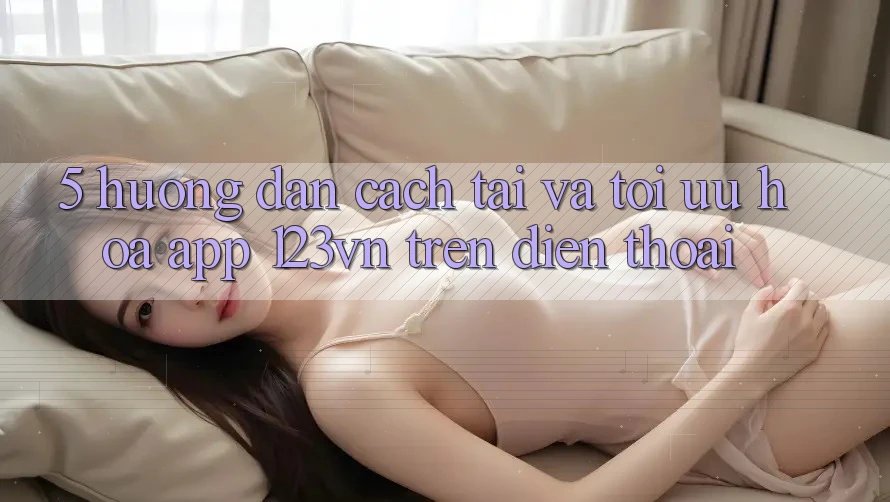 5. Hướng dẫn cách tải và tối ưu hóa app 123vn trên điện thoại