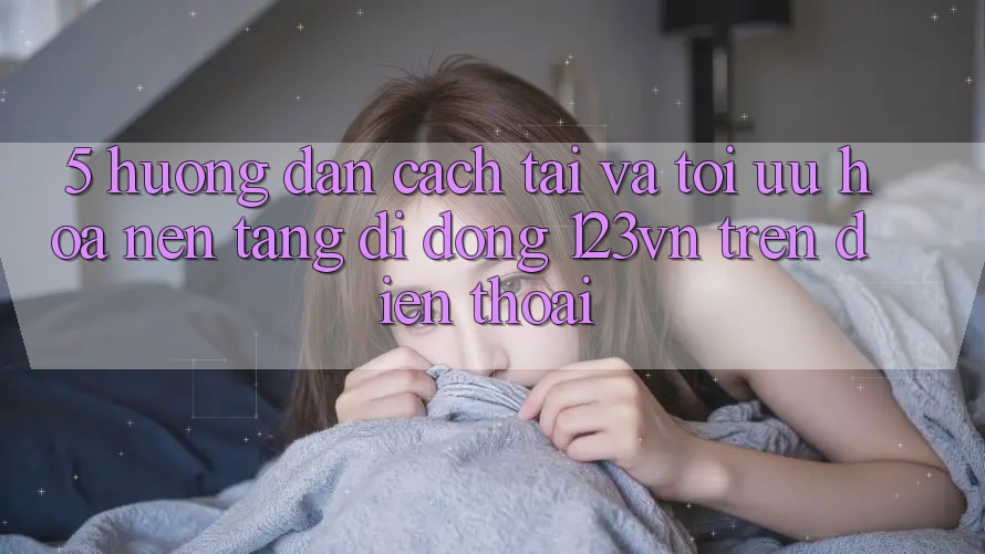 5. Hướng dẫn cách tải và tối ưu hóa nền tảng di động 123vn trên điện thoại