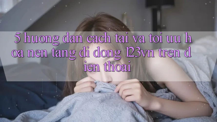 5. Hướng dẫn cách tải và tối ưu hóa nền tảng di động 123vn trên điện thoại