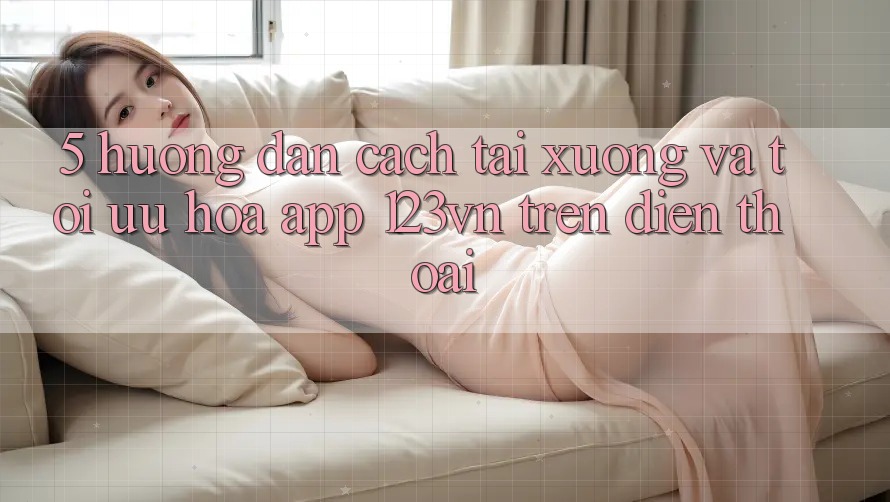 5. Hướng dẫn cách tải xuống và tối ưu hóa app 123vn trên điện thoại 5. Hướng dẫn cách tải xuống và tối ưu hóa app 123vn trên điện thoại