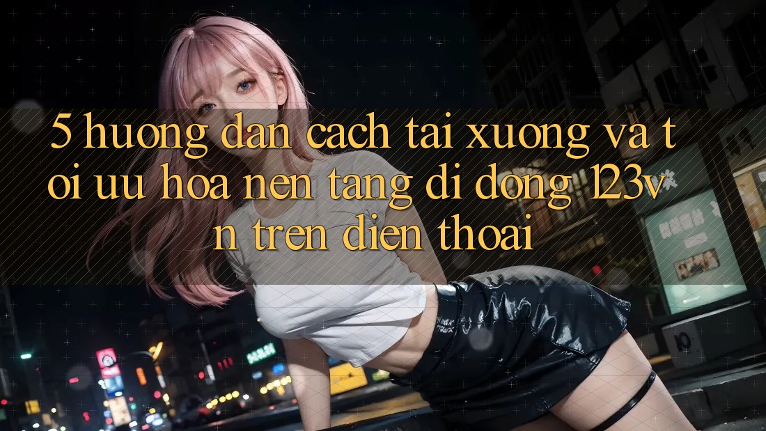 5. Hướng dẫn cách tải xuống và tối ưu hóa nền tảng di động 123vn trên điện thoại