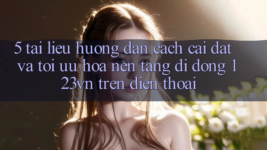 5. Tài liệu hướng dẫn cách cài đặt và tối ưu hóa nền tảng di động 123vn trên điện thoại