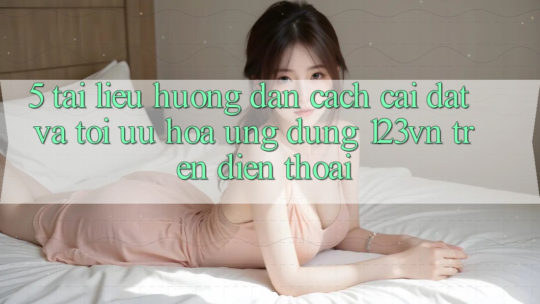 5. Tài liệu hướng dẫn cách cài đặt và tối ưu hóa ứng dụng 123vn trên điện thoại