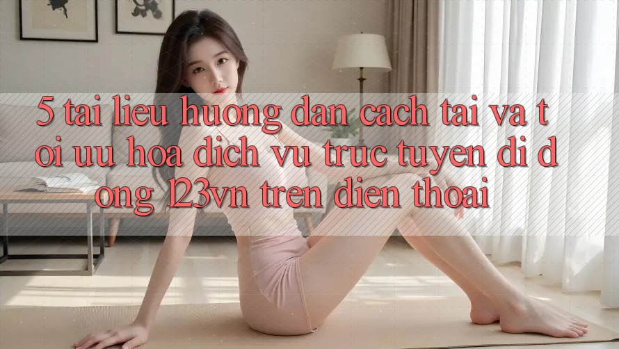 5. Tài liệu hướng dẫn cách tải và tối ưu hóa dịch vụ trực tuyến di động 123vn trên điện thoại