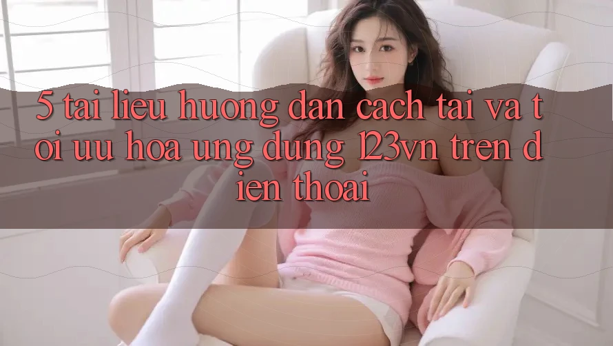 5. Tài liệu hướng dẫn cách tải và tối ưu hóa ứng dụng 123vn trên điện thoại 5. Tài liệu hướng dẫn cách tải và tối ưu hóa ứng dụng 123vn trên điện thoại