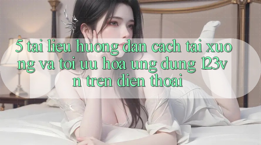 5. Tài liệu hướng dẫn cách tải xuống và tối ưu hóa ứng dụng 123vn trên điện thoại 5. Tài liệu hướng dẫn cách tải xuống và tối ưu hóa ứng dụng 123vn trên điện thoại