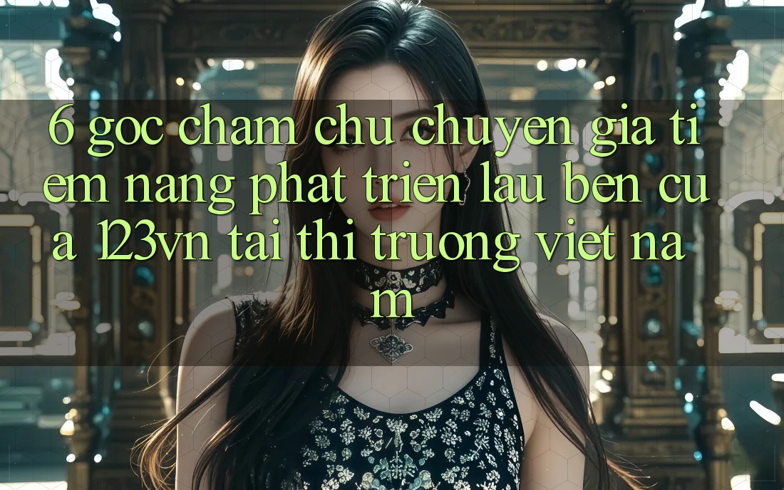 6. Góc chăm chú chuyên gia: Tiềm năng phát triển lâu bền của 123vn tại thị trường Việt Nam 6. Góc chăm chú chuyên gia: Tiềm năng phát triển lâu bền của 123vn tại thị trường Việt Nam
