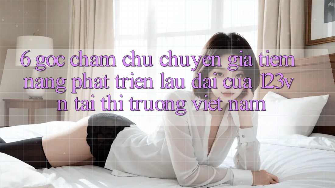 6. Góc chăm chú chuyên gia: Tiềm năng phát triển lâu dài của 123vn tại thị trường Việt Nam