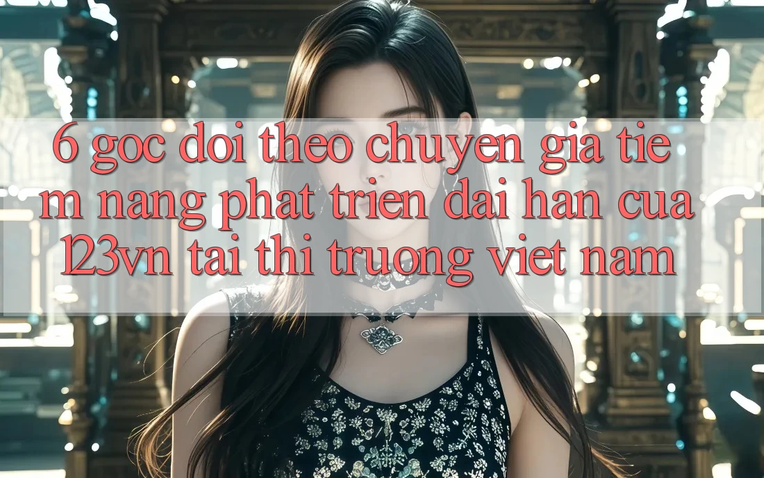 6. Góc dõi theo chuyên gia: Tiềm năng phát triển dài hạn của 123vn tại thị trường Việt Nam 6. Góc dõi theo chuyên gia: Tiềm năng phát triển dài hạn của 123vn tại thị trường Việt Nam