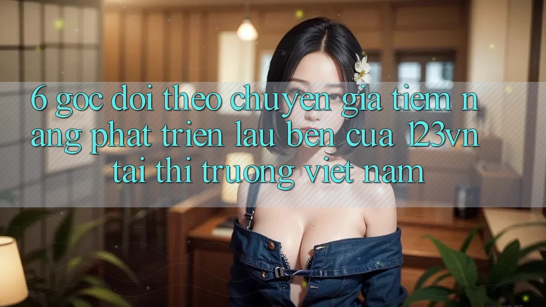 6. Góc dõi theo chuyên gia: Tiềm năng phát triển lâu bền của 123vn tại thị trường Việt Nam