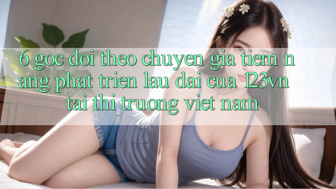 6. Góc dõi theo chuyên gia: Tiềm năng phát triển lâu dài của 123vn tại thị trường Việt Nam 6. Góc dõi theo chuyên gia: Tiềm năng phát triển lâu dài của 123vn tại thị trường Việt Nam