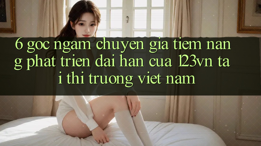 6. Góc ngắm chuyên gia: Tiềm năng phát triển dài hạn của 123vn tại thị trường Việt Nam 6. Góc ngắm chuyên gia: Tiềm năng phát triển dài hạn của 123vn tại thị trường Việt Nam