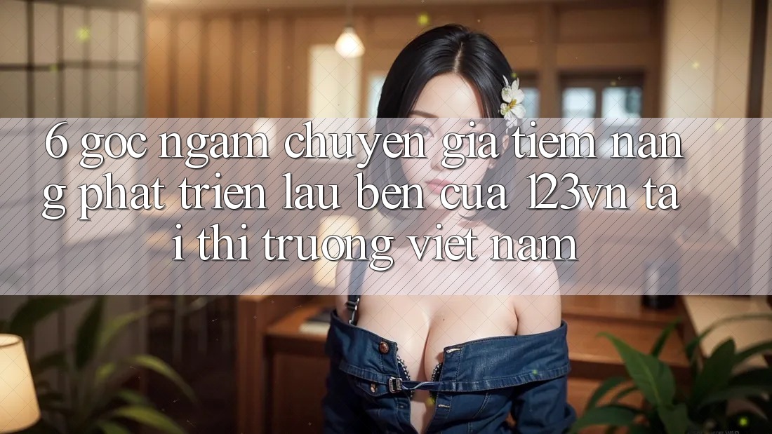 6. Góc ngắm chuyên gia: Tiềm năng phát triển lâu bền của 123vn tại thị trường Việt Nam 6. Góc ngắm chuyên gia: Tiềm năng phát triển lâu bền của 123vn tại thị trường Việt Nam