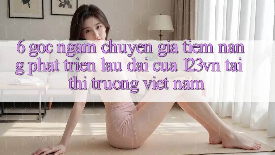 6. Góc ngắm chuyên gia: Tiềm năng phát triển lâu dài của 123vn tại thị trường Việt Nam 6. Góc ngắm chuyên gia: Tiềm năng phát triển lâu dài của 123vn tại thị trường Việt Nam