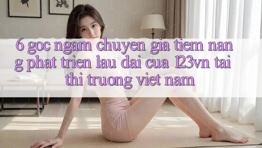6. Góc ngắm chuyên gia: Tiềm năng phát triển lâu dài của 123vn tại thị trường Việt Nam