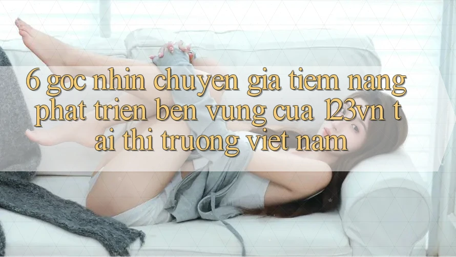 6. Góc nhìn chuyên gia: Tiềm năng phát triển bền vững của 123vn tại thị trường Việt Nam