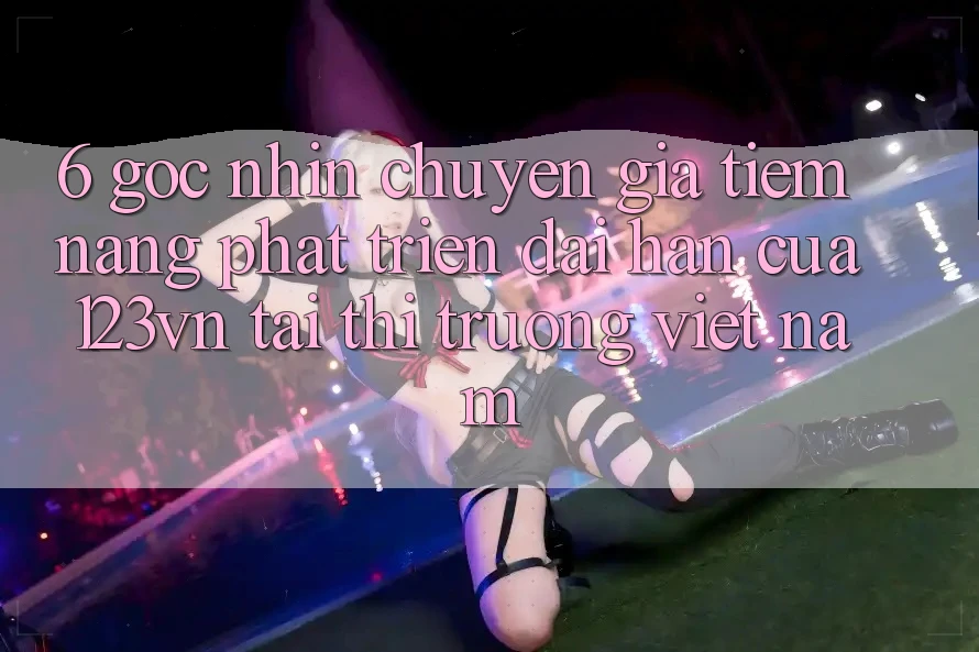 6. Góc nhìn chuyên gia: Tiềm năng phát triển dài hạn của 123vn tại thị trường Việt Nam 6. Góc nhìn chuyên gia: Tiềm năng phát triển dài hạn của 123vn tại thị trường Việt Nam