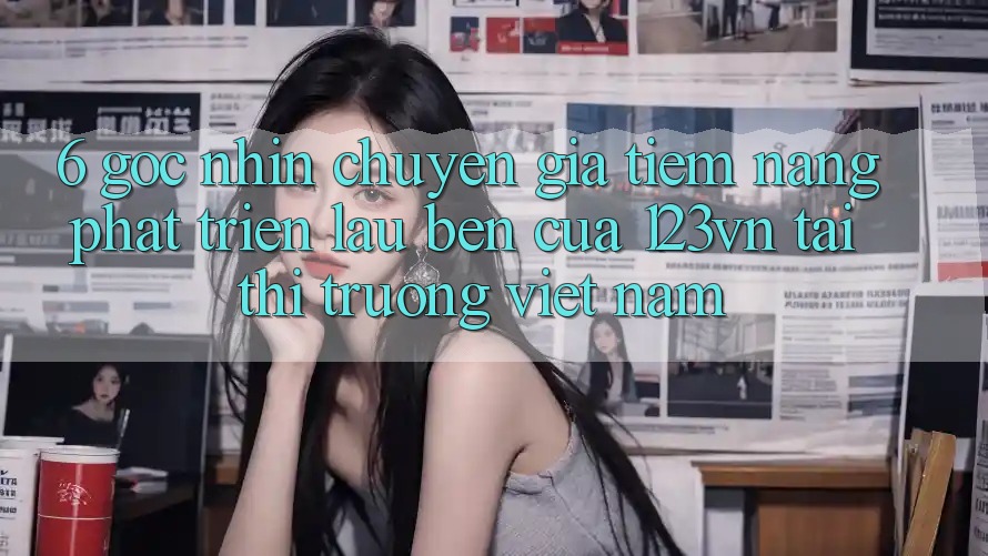 6. Góc nhìn chuyên gia: Tiềm năng phát triển lâu bền của 123vn tại thị trường Việt Nam 6. Góc nhìn chuyên gia: Tiềm năng phát triển lâu bền của 123vn tại thị trường Việt Nam