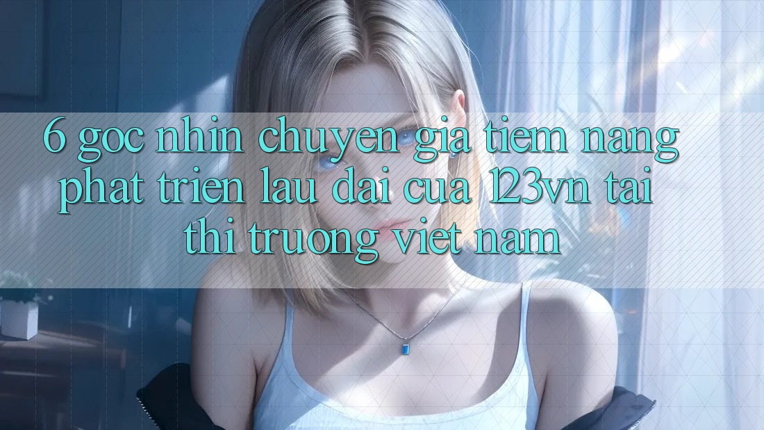 6. Góc nhìn chuyên gia: Tiềm năng phát triển lâu dài của 123vn tại thị trường Việt Nam