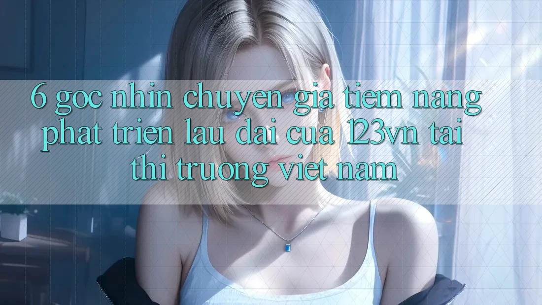 6. Góc nhìn chuyên gia: Tiềm năng phát triển lâu dài của 123vn tại thị trường Việt Nam