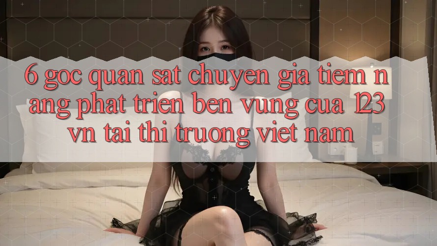 6. Góc quan sát chuyên gia: Tiềm năng phát triển bền vững của 123vn tại thị trường Việt Nam