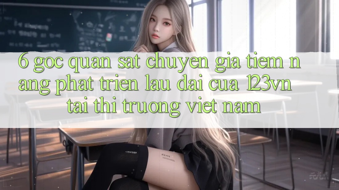 6. Góc quan sát chuyên gia: Tiềm năng phát triển lâu dài của 123vn tại thị trường Việt Nam 6. Góc quan sát chuyên gia: Tiềm năng phát triển lâu dài của 123vn tại thị trường Việt Nam