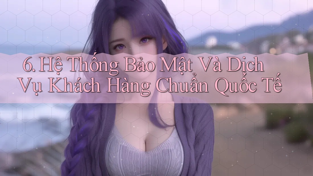 6. Hệ Thống Bảo Mật Và Dịch Vụ Khách Hàng Chuẩn Quốc Tế
