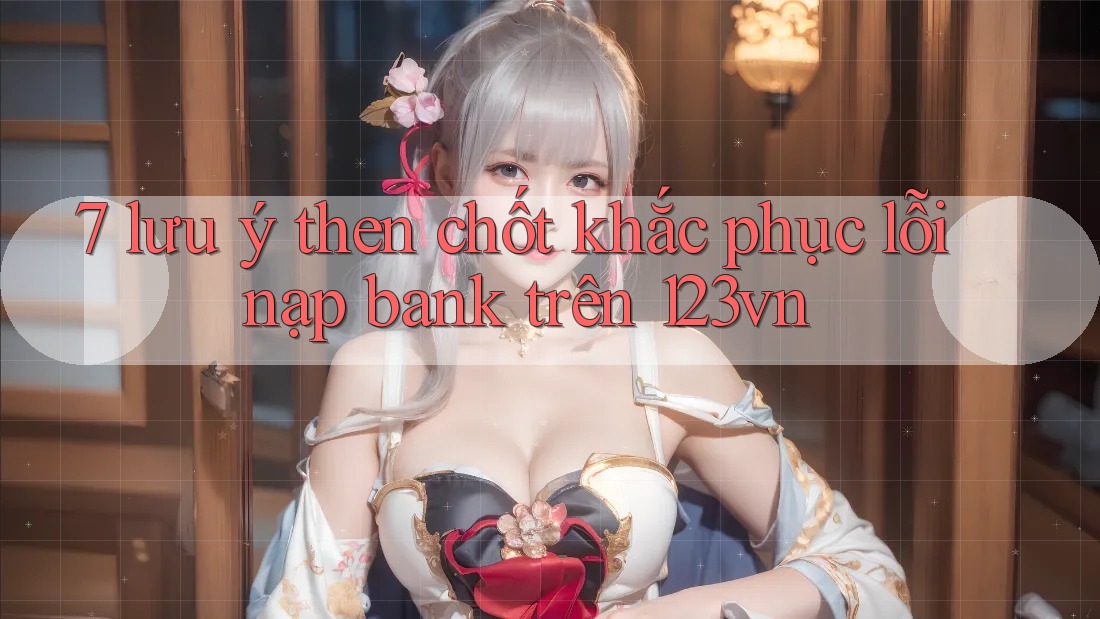 7 lưu ý then chốt khắc phục lỗi nạp bank trên 123vn 7 lưu ý then chốt khắc phục lỗi nạp bank trên 123vn