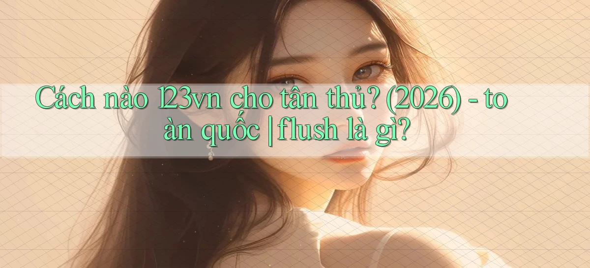Cách nào 123vn cho tân thủ (2026)   toàn quốc flush là gì
