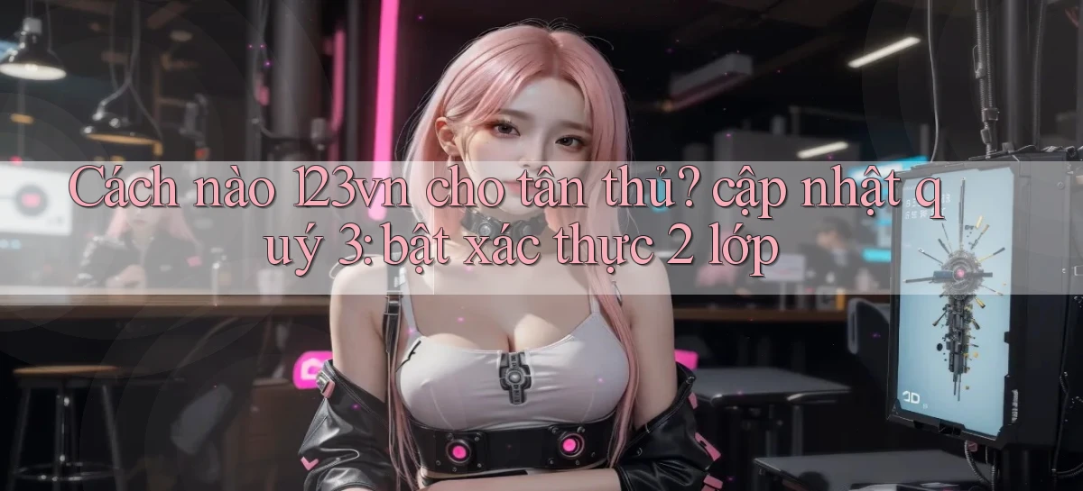 Cách nào 123vn cho tân thủ cập nhật quý 3 bật xác thực 2 lớp