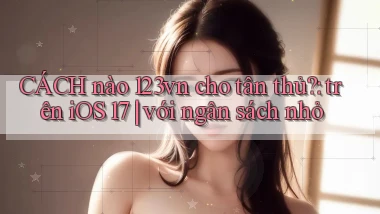 CÁCH nào 123vn cho tân thủ trên iOS 17 với ngân sách nhỏ