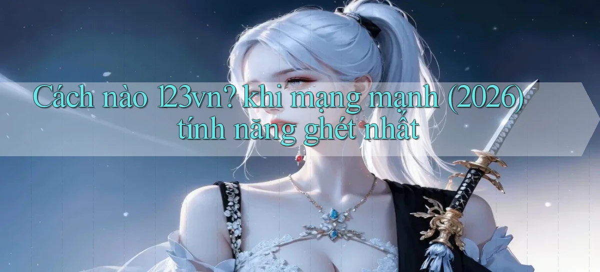 Cách nào 123vn khi mạng mạnh (2026) tính năng ghét nhất