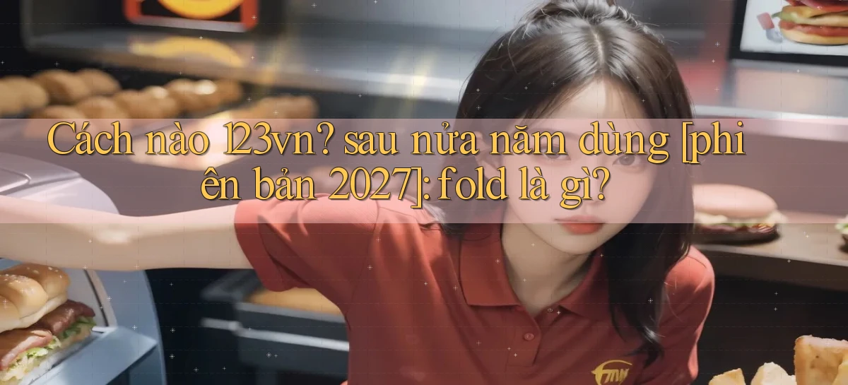 Cách nào 123vn sau nửa năm dùng [phiên bản 2027] fold là gì