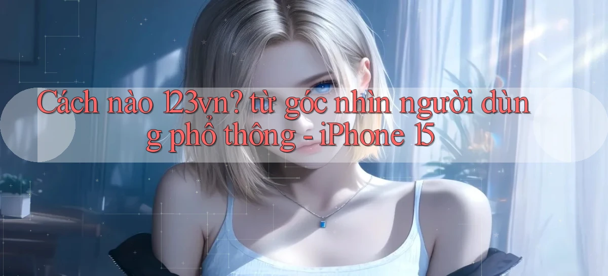 Cách nào 123vn từ góc nhìn người dùng phổ thông   iPhone 15