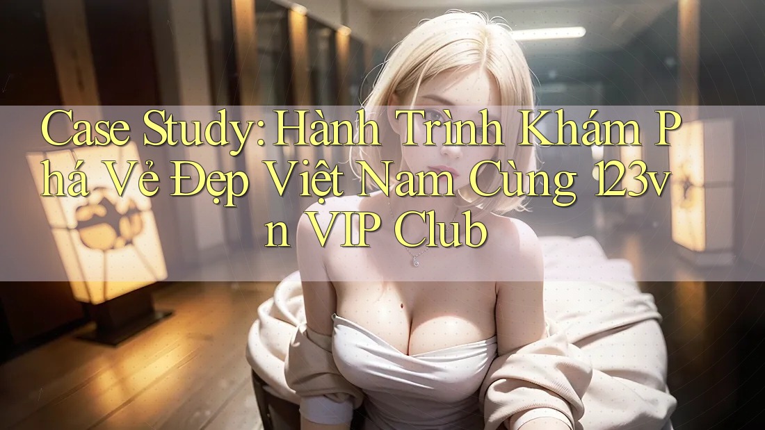 Case Study: Hành Trình Khám Phá Vẻ Đẹp Việt Nam Cùng 123vn VIP Club Case Study: Hành Trình Khám Phá Vẻ Đẹp Việt Nam Cùng 123vn VIP Club