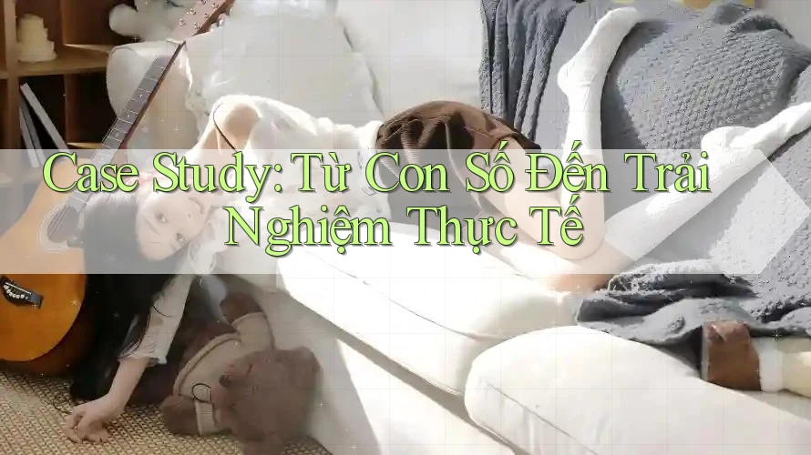 Case Study: Từ Con Số Đến Trải Nghiệm Thực Tế