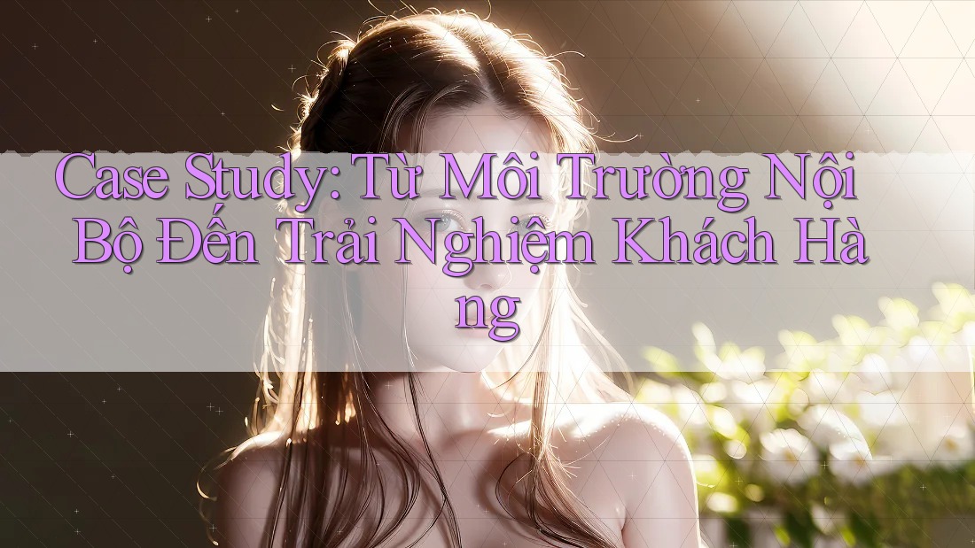 Case Study: Từ Môi Trường Nội Bộ Đến Trải Nghiệm Khách Hàng