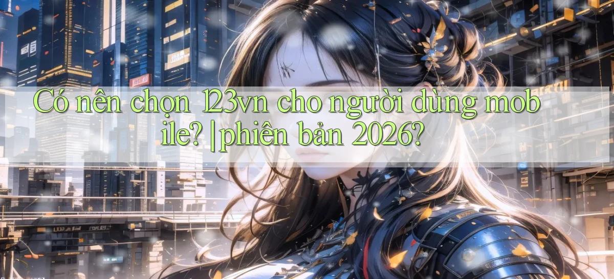 Có nên chọn 123vn cho người dùng mobile phiên bản 2026