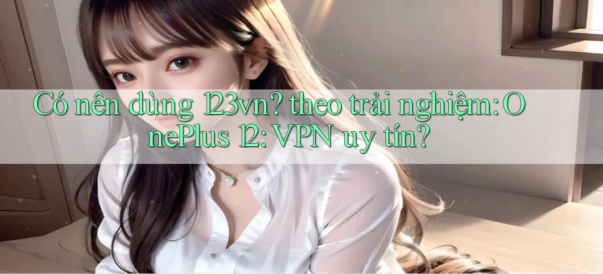 Có nên dùng 123vn theo trải nghiệm OnePlus 12 VPN uy tín
