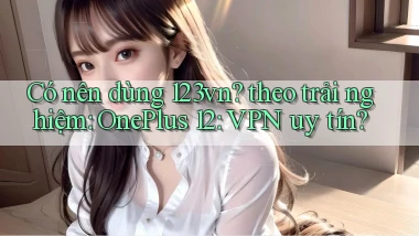 Có nên dùng 123vn theo trải nghiệm OnePlus 12 VPN uy tín