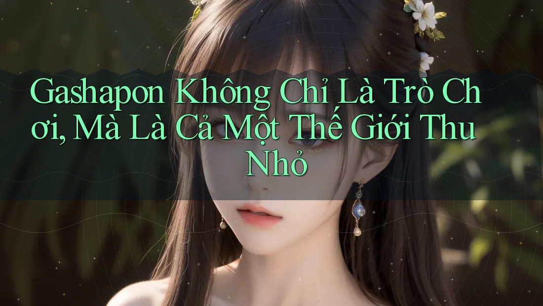 Gashapon Không Chỉ Là Trò Chơi, Mà Là Cả Một Thế Giới Thu Nhỏ