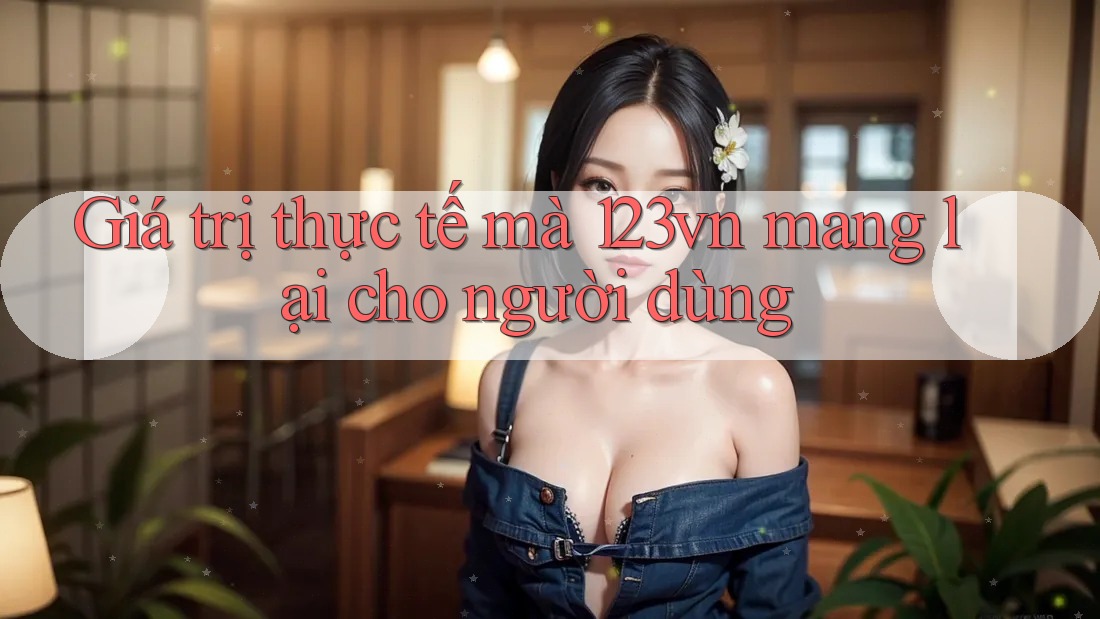Giá trị thực tế mà 123vn mang lại cho người dùng Giá trị thực tế mà 123vn mang lại cho người dùng