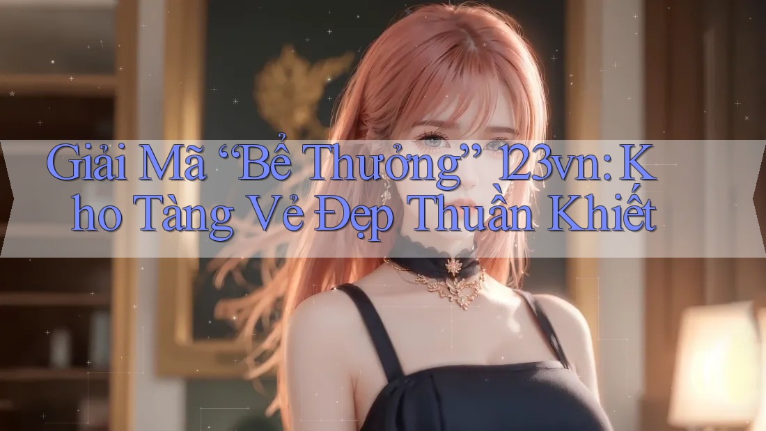 Giải Mã “Bể Thưởng” 123vn: Kho Tàng Vẻ Đẹp Thuần Khiết